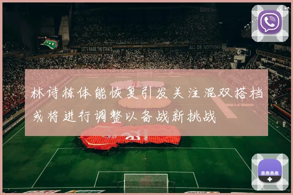 林诗栋体能恢复引发关注混双搭档或将进行调整以备战新挑战