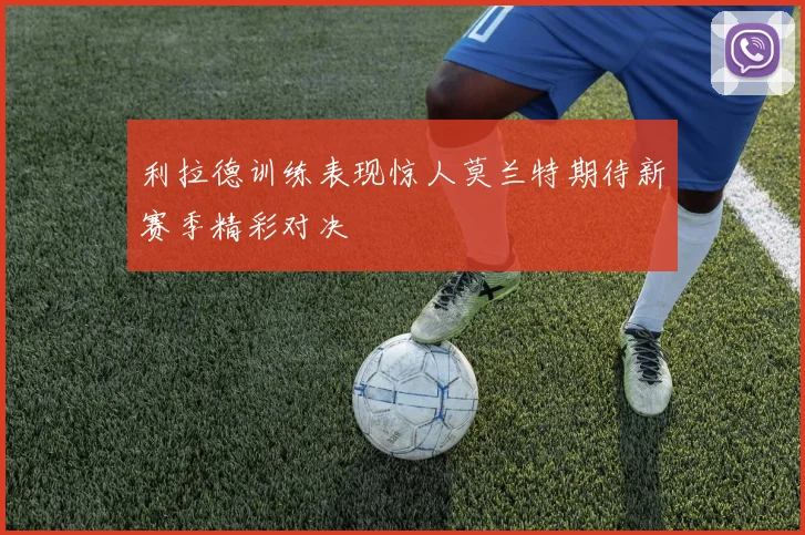利拉德训练表现惊人莫兰特期待新赛季精彩对决