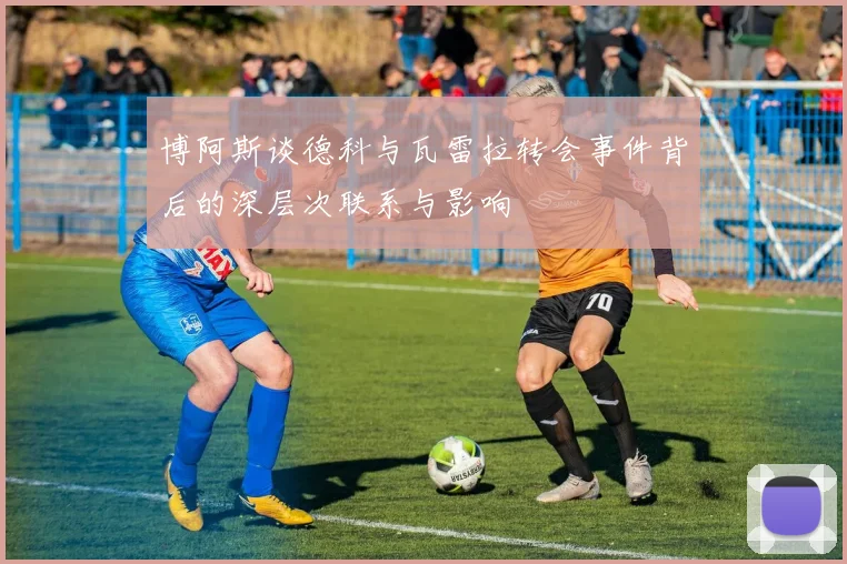 博阿斯谈德科与瓦雷拉转会事件背后的深层次联系与影响