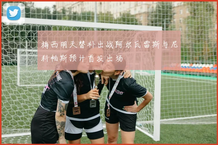 梅西明天替补出战阿尔瓦雷斯与尼科帕斯预计首发出场