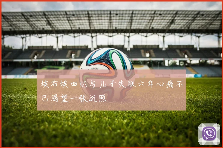 埃布埃回忆与儿子失联六年心痛不已渴望一张近照