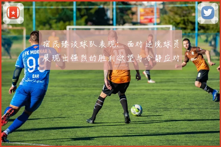 宿茂臻谈球队表现：面对逆境球员展现出强烈的胜利欲望与冷静应对能力