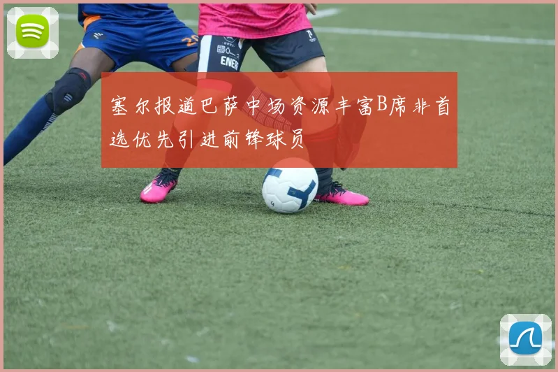 塞尔报道巴萨中场资源丰富B席非首选优先引进前锋球员