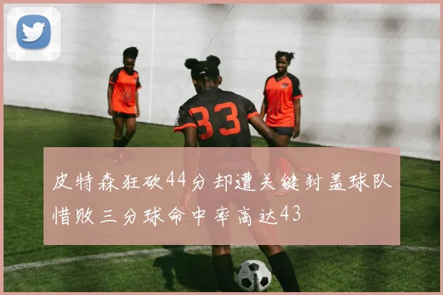 皮特森狂砍44分却遭关键封盖球队惜败三分球命中率高达43