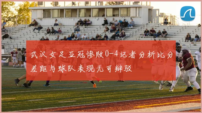 武汉女足亚冠惨败0-4记者分析比分差距与球队表现无可辩驳