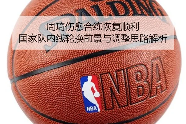 周琦伤愈合练恢复顺利 国家队内线轮换前景与调整思路解析